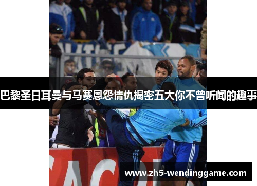 巴黎圣日耳曼与马赛恩怨情仇揭密五大你不曾听闻的趣事