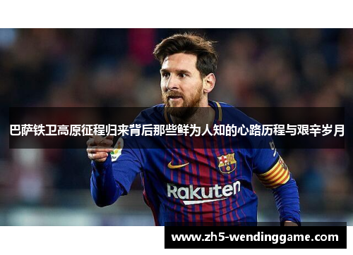 巴萨铁卫高原征程归来背后那些鲜为人知的心路历程与艰辛岁月