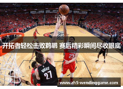 开拓者轻松击败鹈鹕 赛后精彩瞬间尽收眼底