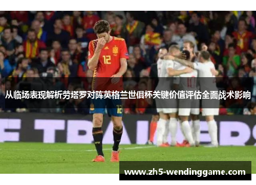 从临场表现解析劳塔罗对阵英格兰世俱杯关键价值评估全面战术影响