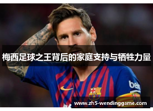 梅西足球之王背后的家庭支持与牺牲力量