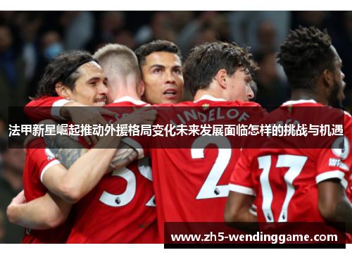 法甲新星崛起推动外援格局变化未来发展面临怎样的挑战与机遇