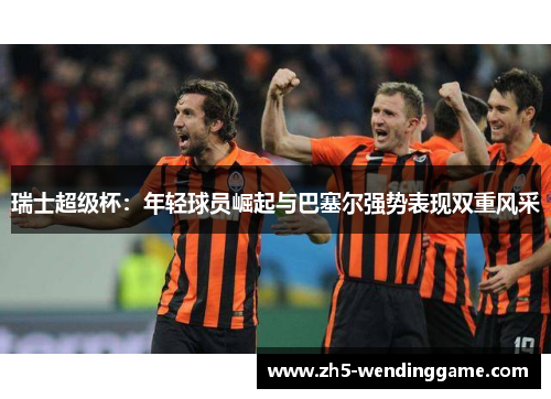 瑞士超级杯：年轻球员崛起与巴塞尔强势表现双重风采