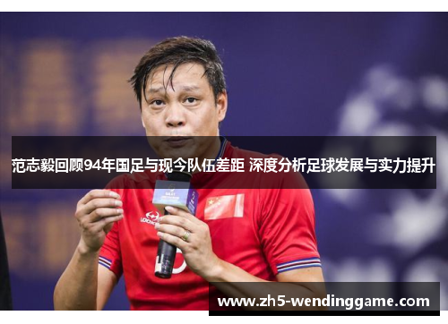 范志毅回顾94年国足与现今队伍差距 深度分析足球发展与实力提升 范志毅回顾94年国足与现今队伍差距 深度分析足球发展与实力提升