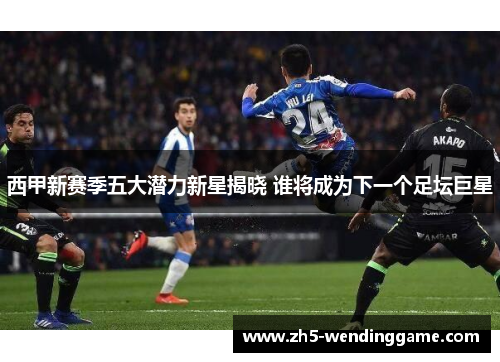 西甲新赛季五大潜力新星揭晓 谁将成为下一个足坛巨星